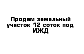 Продам земельный участок 12 соток под ИЖД